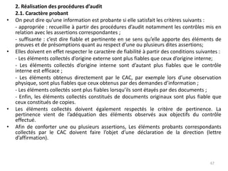 2. Réalisation des procédures d’audit
2.1. Caractère probant
• On peut dire qu’une information est probante si elle satisfait les critères suivants :
- appropriée : recueillie à partir des procédures d’audit notamment les contrôles mis en
relation avec les assertions correspondantes ;
- suffisante : c’est dire fiable et pertinente en se sens qu’elle apporte des éléments de
preuves et de présomptions quant au respect d’une ou plusieurs dites assertions;
• Elles doivent en effet respecter le caractère de fiabilité à partir des conditions suivantes :
- Les éléments collectés d’origine externe sont plus fiables que ceux d’origine interne;
- Les éléments collectés d’origine interne sont d’autant plus fiables que le contrôle
interne est efficace ;
- Les éléments obtenus directement par le CAC, par exemple lors d’une observation
physique, sont plus fiables que ceux obtenus par des demandes d’information ;
- Les éléments collectés sont plus fiables lorsqu’ils sont étayés par des documents ;
- Enfin, les éléments collectés constitués de documents originaux sont plus fiable que
ceux constitués de copies.
• Les éléments collectés doivent également respectés le critère de pertinence. La
pertinence vient de l’adéquation des éléments observés aux objectifs du contrôle
effectué.
• Afin de conforter une ou plusieurs assertions, Les éléments probants correspondants
collectés par le CAC doivent faire l’objet d’une déclaration de la direction (lettre
d’affirmation).
67
 