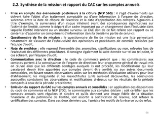 2.2. Synthèse de la mission et rapport du CAC sur les comptes annuels
• Prise en compte des événements postérieurs à la clôture (NEP 560) : il s’agit d’événements qui
doivent faire l’objet d’un traitement comptable ou d’une information à l’organe de direction,
survenus entre la date de clôture de l’exercice et la date d’approbation des comptes. Signalons à
titre d’exemple, la survenance d’un risque inhérent ayant des conséquences significatives sur
l’activité de l’entité, comme le départ d’un cadre important ou un changement dans l’industrie dans
laquelle l’entité intervient ou un sinistre survenu. Le CAC doit de ce fait refaire son rapport ou se
contenter d’apporter un complément d’information dans la troisième partie de celui-ci;
• Questionnaire de fin de mission : le questionnaire de fin de mission est une liste permettant
notamment de s’assurer de l’exhaustivité des opérations et procédures de contrôle réalisées par
l’équipe d’audit;
• Note de synthèse : elle reprend l’ensemble des anomalies, significatives ou non, relevées lors de
l’exécution des différentes procédures. Il consigne également la suite donnée sur tel ou tel point, le
cas échéant, par l’équipe d’audit;
• Communication avec la direction : le code de commerce prévoit que : les commissaires aux
comptes portent à la connaissance de l’organe de direction: leur programme général de travail mis
en œuvre ainsi que les différents sondages auxquels ils ont procédé, les modifications qui leur
paraissent devoir être apportées aux comptes devant être arrêtés ou aux autres documents
comptables, en faisant toutes observations utiles sur les méthodes d’évaluation utilisées pour leur
établissement, les irrégularité et les inexactitudes qu’ils auraient découvertes, les conclusions
auxquelles conduisent les observations et rectifications ci-dessus sur les résultats de la période
comparés à ceux de la période précédente;
• Emission du rapport du CAC sur les comptes annuels et consolidés : en application des dispositions
du code de commerce et la NEP (700), le commissaire aux comptes déclare : soit certifier que les
comptes annuels sont réguliers et sincère et qu’ils donnent une image fidèle de la situation
financière et du patrimoine de l’entité, soit assortir la certification de réserve, soit refuser la
certification des comptes. Dans ces deux derniers cas, il précise les motifs de la réserve ou du refus.
68
 