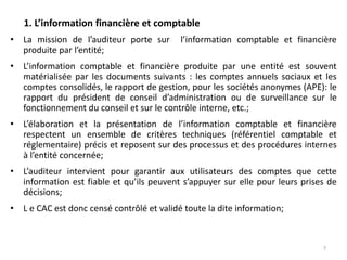 1. L’information financière et comptable
• La mission de l’auditeur porte sur l’information comptable et financière
produite par l’entité;
• L’information comptable et financière produite par une entité est souvent
matérialisée par les documents suivants : les comptes annuels sociaux et les
comptes consolidés, le rapport de gestion, pour les sociétés anonymes (APE): le
rapport du président de conseil d’administration ou de surveillance sur le
fonctionnement du conseil et sur le contrôle interne, etc.;
• L’élaboration et la présentation de l’information comptable et financière
respectent un ensemble de critères techniques (référentiel comptable et
réglementaire) précis et reposent sur des processus et des procédures internes
à l’entité concernée;
• L’auditeur intervient pour garantir aux utilisateurs des comptes que cette
information est fiable et qu’ils peuvent s’appuyer sur elle pour leurs prises de
décisions;
• L e CAC est donc censé contrôlé et validé toute la dite information;
7
 