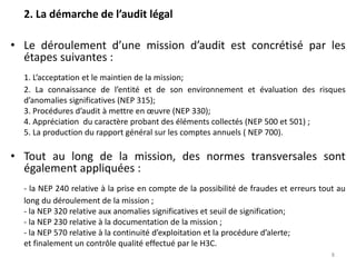 2. La démarche de l’audit légal
• Le déroulement d’une mission d’audit est concrétisé par les
étapes suivantes :
1. L’acceptation et le maintien de la mission;
2. La connaissance de l’entité et de son environnement et évaluation des risques
d’anomalies significatives (NEP 315);
3. Procédures d’audit à mettre en œuvre (NEP 330);
4. Appréciation du caractère probant des éléments collectés (NEP 500 et 501) ;
5. La production du rapport général sur les comptes annuels ( NEP 700).
• Tout au long de la mission, des normes transversales sont
également appliquées :
- la NEP 240 relative à la prise en compte de la possibilité de fraudes et erreurs tout au
long du déroulement de la mission ;
- la NEP 320 relative aux anomalies significatives et seuil de signification;
- la NEP 230 relative à la documentation de la mission ;
- la NEP 570 relative à la continuité d’exploitation et la procédure d’alerte;
et finalement un contrôle qualité effectué par le H3C.
8
 