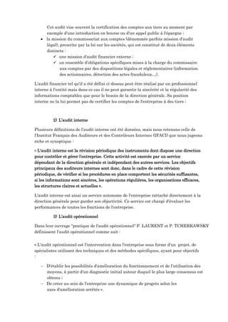 Cet audit vise souvent la certification des comptes aux tiers au moment par
exemple d'une introduction en bourse ou d'un appel public à l'épargne ;
 la mission du commissariat aux comptes (dénommée parfois mission d'audit
légal), prescrite par la loi sur les sociétés, qui est constitué de deux éléments
distincts :
 une mission d'audit financier externe ;
 un ensemble d'obligations spécifiques mises à la charge du commissaire
aux comptes par des dispositions légales et réglementaires (information
des actionnaires, détection des actes frauduleux…).
L'audit financier tel qu'il a été défini ci-dessus peut être réalisé par un professionnel
interne à l'entité mais dans ce cas il ne peut garantir la sincérité et la régularité des
informations comptables que pour le besoin de la direction générale. Sa position
interne ne la lui permet pas de certifier les comptes de l'entreprise à des tiers ;
2) L’audit interne
Plusieurs définitions de l'audit interne ont été données, mais nous retenons celle de
l'Institut Français des Auditeurs et des Contrôleurs Internes (IFACI) que nous jugeons
riche et synoptique :
« L'audit interne est la révision périodique des instruments dont dispose une direction
pour contrôler et gérer l'entreprise. Cette activité est exercée par un service
dépendant de la direction générale et indépendant des autres services. Les objectifs
principaux des auditeurs internes sont donc, dans le cadre de cette révision
périodique, de vérifier si les procédures en place comportent les sécurités suffisantes,
si les informations sont sincères, les opérations régulières, les organisations efficaces,
les structures claires et actuelles ».
L'audit interne est ainsi un service autonome de l'entreprise rattaché directement à la
direction générale pour garder son objectivité. Ce service est chargé d'évaluer les
performances de toutes les fonctions de l'entreprise.
3) L’audit opérationnel
Dans leur ouvrage "pratique de l'audit opérationnel" P. LAURENT et P. TCHERKAWSKY
définissent l'audit opérationnel comme suit :
« L'audit opérationnel est l'intervention dans l'entreprise sous forme d'un projet, de
spécialistes utilisant des techniques et des méthodes spécifiques, ayant pour objectifs
:
 D'établir les possibilités d'amélioration du fonctionnement et de l'utilisation des
moyens, à partir d'un diagnostic initial autour duquel le plus large consensus est
obtenu ;
 De créer au sein de l'entreprise une dynamique de progrès selon les
axes d'amélioration arrêtés ».
 