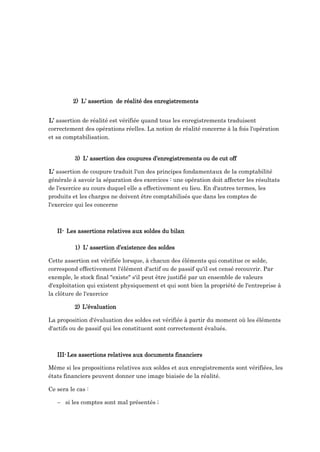 2) L’ assertion de réalité des enregistrements
L’ assertion de réalité est vérifiée quand tous les enregistrements traduisent
correctement des opérations réelles. La notion de réalité concerne à la fois l'opération
et sa comptabilisation.
3) L’ assertion des coupures d’enregistrements ou de cut off
L’ assertion de coupure traduit l'un des principes fondamentaux de la comptabilité
générale à savoir la séparation des exercices : une opération doit affecter les résultats
de l'exercice au cours duquel elle a effectivement eu lieu. En d'autres termes, les
produits et les charges ne doivent être comptabilisés que dans les comptes de
l'exercice qui les concerne
II- Les assertions relatives aux soldes du bilan
1) L’ assertion d’existence des soldes
Cette assertion est vérifiée lorsque, à chacun des éléments qui constitue ce solde,
correspond effectivement l'élément d'actif ou de passif qu'il est censé recouvrir. Par
exemple, le stock final "existe" s'il peut être justifié par un ensemble de valeurs
d'exploitation qui existent physiquement et qui sont bien la propriété de l'entreprise à
la clôture de l'exercice
2) L’évaluation
La proposition d'évaluation des soldes est vérifiée à partir du moment où les éléments
d'actifs ou de passif qui les constituent sont correctement évalués.
III-Les assertions relatives aux documents financiers
Même si les propositions relatives aux soldes et aux enregistrements sont vérifiées, les
états financiers peuvent donner une image biaisée de la réalité.
Ce sera le cas :
 si les comptes sont mal présentés ;
 