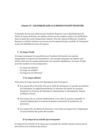 Chapitre IV : LES RISQUES LIES A LA MISSION D’AUDIT FINANCIER
L'ensemble des travaux effectués par l'auditeur financier a pour objectif premier de
limiter le risque d'émettre une opinion erronée sur les comptes soumis à la certification,
dans la limite des outils d'importance relative. Pour des raisons d'efficacité, l'auditeur
financier a intérêt à orienter ses travaux sur les aspects les plus sensibles de l'entreprise
et par cela identifier les zones de risques.
I- Le risque d’audit
Ce risque correspond à la possibilité pour l'auditeur de formuler une opinion
inappropriée eu regard aux circonstances : par exemple, formuler une opinion sans
réserve alors que les comptes présentent une anomalie significative. Le risque d'audit
peut être analysé en trois composantes :
 Le risque de inhérent ;
 Le risque de contrôle ;
 Le risque de non-détection
1) Le risque inhérent
Trois zones de risque peuvent être distinguées dans l'entreprise :
 Les risques liés à l'activité, tels que la taille de l'entreprise, le marché, les produits
de l'entreprise, les approvisionnements, la structure du capital, la structure
financière, la structure de l'entreprise, l'organisation, le management, l’aspect
juridique et fiscal…
 Les risques liés au système d'information, c'est à dire le système comptable, le
système informatique, le système de gestion commercial, de production, de
personnel…
 Les risques liés aux éléments financiers, c'est à dire les risques liés à l'importance
et aux variations des postes des comptes.
2) Le risque lié au contrôle (par l’entreprise)
Le risque lié au contrôle est le risque que le système de contrôle interne n'assure pas la
prévention ou la correction des erreurs.
 