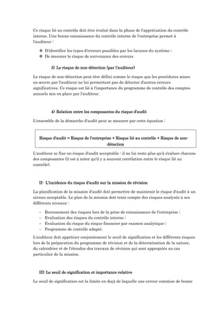 Ce risque lié au contrôle doit être évalué dans la phase de l'appréciation du contrôle
interne. Une bonne connaissance du contrôle interne de l'entreprise permet à
l'auditeur :
 D'identifier les types d'erreurs possibles par les lacunes du système ;
 De mesurer le risque de survenance des erreurs
3) Le risque de non-détection (par l’auditeur)
Le risque de non-détection peut être défini comme le risque que les procédures mises
en œuvre par l'auditeur ne lui permettent pas de détecter d'autres erreurs
significatives. Ce risque est lié à l'importance du programme de contrôle des comptes
annuels mis en place par l'auditeur.
4) Relation entre les composantes du risque d’audit
L'ensemble de la démarche d'audit peut se mesurer par cette équation :
Risque d'audit = Risque de l'entreprise + Risque lié au contrôle + Risque de non-
détection
L'auditeur se fixe un risque d'audit acceptable : il ne lui reste plus qu'à évaluer chacune
des composantes (il est à noter qu'il y a souvent corrélation entre le risque lié au
contrôle).
II- L’incidence du risque d’audit sur la mission de révision
La planification de la mission d'audit doit permettre de maintenir le risque d'audit à un
niveau acceptable. Le plan de la mission doit tenir compte des risques analysés à ses
différents niveaux :
 Recensement des risques lors de la prise de connaissance de l'entreprise ;
 Evaluation des risques du contrôle interne ;
 Evaluation du risque du risque financier par examen analytique ;
 Programme de contrôle adapté.
L'auditeur doit apprécier conjointement le seuil de signification et les différents risques
lors de la préparation du programme de révision et de la détermination de la nature,
du calendrier et de l'étendue des travaux de révision qui sont appropriés au cas
particulier de la mission.
III-Le seuil de signification et importance relative
Le seuil de signification est la limite en deçà de laquelle une erreur commise de bonne
 