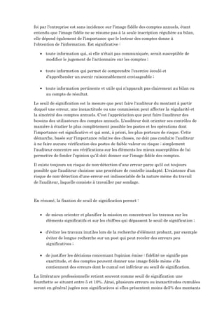 foi par l'entreprise est sans incidence sur l'image fidèle des comptes annuels, étant
entendu que l'image fidèle ne se résume pas à la seule inscription régulière au bilan,
elle dépend également de l'importance que le lecteur des comptes donne à
l'obtention de l'information. Est significative :
 toute information qui, si elle n'était pas communiquée, serait susceptible de
modifier le jugement de l'actionnaire sur les comptes ;
 toute information qui permet de comprendre l'exercice écoulé et
d'appréhender un avenir raisonnablement envisageable ;
 toute information pertinente et utile qui n'apparaît pas clairement au bilan ou
au compte de résultat.
Le seuil de signification est la mesure que peut faire l'auditeur du montant à partir
duquel une erreur, une inexactitude ou une commission peut affecter la régularité et
la sincérité des comptes annuels. C'est l'appréciation que peut faire l'auditeur des
besoins des utilisateurs des comptes annuels. L'auditeur doit orienter ses contrôles de
manière à étudier le plus complètement possible les postes et les opérations dont
l'importance est significative et qui sont, à priori, les plus porteurs de risque. Cette
démarche, basée sur l'importance relative des choses, ne doit pas conduire l'auditeur
à ne faire aucune vérification des postes de faible valeur ou risque ; simplement
l'auditeur concentre ses vérifications sur les éléments les mieux susceptibles de lui
permettre de fonder l'opinion qu'il doit donner sur l'image fidèle des comptes.
Il existe toujours un risque de non-détection d'une erreur parce qu'il est toujours
possible que l'auditeur choisisse une procédure de contrôle inadapté. L'existence d'un
risque de non-détection d'une erreur est indissociable de la nature même du travail
de l'auditeur, laquelle consiste à travailler par sondage.
En résumé, la fixation de seuil de signification permet :
 de mieux orienter et planifier la mission en concentrant les travaux sur les
éléments significatifs et sur les chiffres qui dépassent le seuil de signification ;
 d'éviter les travaux inutiles lors de la recherche d'élément probant, par exemple
éviter de longue recherche sur un post qui peut receler des erreurs peu
significatives ;
 de justifier les décisions concernant l'opinion émise : fidélité ne signifie pas
exactitude, et des comptes peuvent donner une image fidèle même s'ils
contiennent des erreurs dont le cumul est inférieur au seuil de signification.
La littérature professionnelle retient souvent comme seuil de signification une
fourchette se situant entre 5 et 10%. Ainsi, plusieurs erreurs ou inexactitudes cumulées
seront en général jugées non significatives si elles présentent moins de5% des montants
 