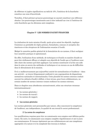 de référence et jugées significatives au-delà de 10%, l'intérieur de la fourchette
constitue une zone d'incertitude.
Toutefois, il faut préciser qu'aucun pourcentage ne saurait constituer une référence
absolue. Les pourcentages mentionnés sont à titre indicatif car c'est à l’intérieur de
cette fourchette que les décisions sont complexes.
Chapitre V : LES NORMES D’AUDIT FINANCIER
La réalisation de toute mission d'audit, quels qu'en soient les objectifs, implique
l'existence au préalable de règles précises, formalisées, connues et acceptées des
émetteurs et des récepteurs de l'information soumise à l'audit.
Malgré le caractère parfois général de la formulation de ces normes, il faut souligner
leur caractère pratique et opérationnel.
En effet, l'utilisation d'une méthode, de techniques et d'outils en matière d'audit ne
peut être réellement efficace et adaptée aux objectifs de l'audit que si l'auditeur aune
idée claire des normes qu'il doit appliquer. Les normes constituent à la fois une aide
dans la mise en œuvre des méthodes et techniques et un recours en cas de difficultés
dans le déroulement de la mission.
Il n'y a malheureusement pas aujourd'hui unicité de normalisation et l'auditeur – dans
son activité – se trouve fréquemment confronté à une superposition de dispositions
normatives nationales et internationales. Cette pluralité de normes externes conduit
souvent les cabinets d'audit à définir, à leur niveau, pour leurs collaborateurs, un
certain nombre de normes internes venant renforcer les normes externes.
Dans ce chapitre nous aborderons successivement, selon une structure reconnue
internationalement :
 les normes générales ;
 les normes de travail ;
 les normes de rapport.
I- Les normes générales
Les normes générales sont personnelles par nature, elles concernent la compétence
de l'auditeur, son indépendance, la qualité de son travail le secret professionnel.
1) La norme de compétence
Les qualifications requises pour être un commissaire aux comptes sont définies parles
textes. En outre, le commissaire aux comptes complète régulièrement et met à jours
ses connaissances. Il s'assure également que ses collaborateurs ont une compétence
appropriée à la nature et à la complexité des travaux à réaliser.
 