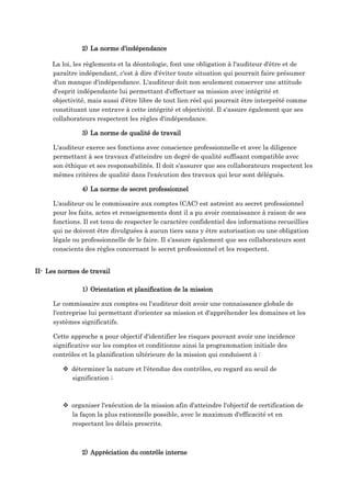 2) La norme d’indépendance
La loi, les règlements et la déontologie, font une obligation à l'auditeur d'être et de
paraître indépendant, c'est à dire d'éviter toute situation qui pourrait faire présumer
d'un manque d'indépendance. L'auditeur doit non seulement conserver une attitude
d'esprit indépendante lui permettant d'effectuer sa mission avec intégrité et
objectivité, mais aussi d'être libre de tout lien réel qui pourrait être interprété comme
constituant une entrave à cette intégrité et objectivité. Il s'assure également que ses
collaborateurs respectent les règles d'indépendance.
3) La norme de qualité de travail
L'auditeur exerce ses fonctions avec conscience professionnelle et avec la diligence
permettant à ses travaux d'atteindre un degré de qualité suffisant compatible avec
son éthique et ses responsabilités. Il doit s'assurer que ses collaborateurs respectent les
mêmes critères de qualité dans l'exécution des travaux qui leur sont délégués.
4) La norme de secret professionnel
L'auditeur ou le commissaire aux comptes (CAC) est astreint au secret professionnel
pour les faits, actes et renseignements dont il a pu avoir connaissance à raison de ses
fonctions. Il est tenu de respecter le caractère confidentiel des informations recueillies
qui ne doivent être divulguées à aucun tiers sans y être autorisation ou une obligation
légale ou professionnelle de le faire. Il s'assure également que ses collaborateurs sont
conscients des règles concernant le secret professionnel et les respectent.
II- Les normes de travail
1) Orientation et planification de la mission
Le commissaire aux comptes ou l'auditeur doit avoir une connaissance globale de
l'entreprise lui permettant d'orienter sa mission et d'appréhender les domaines et les
systèmes significatifs.
Cette approche a pour objectif d'identifier les risques pouvant avoir une incidence
significative sur les comptes et conditionne ainsi la programmation initiale des
contrôles et la planification ultérieure de la mission qui conduisent à :
 déterminer la nature et l'étendue des contrôles, eu regard au seuil de
signification ;
 organiser l'exécution de la mission afin d'atteindre l'objectif de certification de
la façon la plus rationnelle possible, avec le maximum d'efficacité et en
respectant les délais prescrits.
2) Appréciation du contrôle interne
 