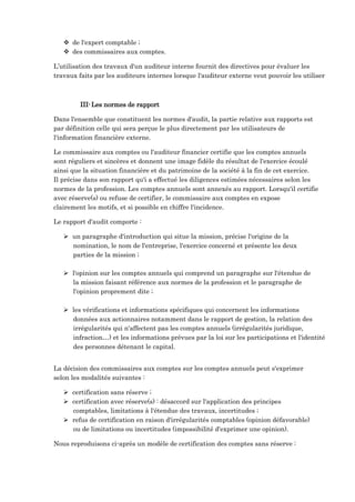  de l'expert comptable ;
 des commissaires aux comptes.
L’utilisation des travaux d'un auditeur interne fournit des directives pour évaluer les
travaux faits par les auditeurs internes lorsque l'auditeur externe veut pouvoir les utiliser
III-Les normes de rapport
Dans l'ensemble que constituent les normes d'audit, la partie relative aux rapports est
par définition celle qui sera perçue le plus directement par les utilisateurs de
l'information financière externe.
Le commissaire aux comptes ou l'auditeur financier certifie que les comptes annuels
sont réguliers et sincères et donnent une image fidèle du résultat de l'exercice écoulé
ainsi que la situation financière et du patrimoine de la société à la fin de cet exercice.
Il précise dans son rapport qu'i a effectué les diligences estimées nécessaires selon les
normes de la profession. Les comptes annuels sont annexés au rapport. Lorsqu'il certifie
avec réserve(s) ou refuse de certifier, le commissaire aux comptes en expose
clairement les motifs, et si possible en chiffre l'incidence.
Le rapport d'audit comporte :
 un paragraphe d'introduction qui situe la mission, précise l'origine de la
nomination, le nom de l'entreprise, l'exercice concerné et présente les deux
parties de la mission ;
 l'opinion sur les comptes annuels qui comprend un paragraphe sur l'étendue de
la mission faisant référence aux normes de la profession et le paragraphe de
l'opinion proprement dite ;
 les vérifications et informations spécifiques qui concernent les informations
données aux actionnaires notamment dans le rapport de gestion, la relation des
irrégularités qui n'affectent pas les comptes annuels (irrégularités juridique,
infraction…) et les informations prévues par la loi sur les participations et l'identité
des personnes détenant le capital.
La décision des commissaires aux comptes sur les comptes annuels peut s'exprimer
selon les modalités suivantes :
 certification sans réserve ;
 certification avec réserve(s) : désaccord sur l'application des principes
comptables, limitations à l'étendue des travaux, incertitudes ;
 refus de certification en raison d'irrégularités comptables (opinion défavorable)
ou de limitations ou incertitudes (impossibilité d'exprimer une opinion).
Nous reproduisons ci-après un modèle de certification des comptes sans réserve :
 