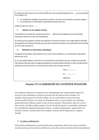 En exécution de la mission qui m’a été confiée par votre assemblée générale du ….., je vous présente
mon rapport sur :
 le contrôle des comptes annuels de la société… tels qu’ils sont annexés au présent rapport ;
 les vérifications et informations spécifiques prévues par la loi,
relatifs à l’exercice clos le ……….
I- Opinion sur les comptes annuels
J’ai procédé au contrôle des comptes annuels en effectuant les diligences que j’ai estimées
nécessaires selon les normes de la profession.
Je certifie que les comptes annuels sont réguliers et sincères et donne une image fidèle du résultat
des opérations de l’exercice écoulé ainsi que de la situation financière et du patrimoine de la société
en à la fin de cet exercice.
II- Vérification et informations spécifiques
J’ai également procédé, conformément aux normes de la profession, aux vérifications spécifiques
prévues par la loi.
Je n’ai pas d’observations à formuler sur la sincérité et concordance avec les comptes annuels des
informations données dans le rapport de gestion du conseil d’administration et dans les documents
adressés aux actionnaires sur la situation financière et les comptes annuels.
Fait à ………………..
Le ………………………
Signature
Chapitre VI: LA DEMARCHE DE L’AUDITEUR FINANCIER
Les auditeurs financiers respectent une méthodologie qui comprend des étapes de
travail et des techniques à mettre en œuvre lors de chacune de ces étapes. La
parfaite connaissance de l'entité auditée, de ses antécédents et de ses besoins,
permet parfois d'éviter une étape ou d'imaginer dans un cas d'espèce une méthode
particulièrement efficace même si elle est peu courante. Néanmoins, dans les cas les
plus usuels, l'auditeur légal respecte, lors de l'audit financier et comptable conduisant
à la certification, Quatre principales étapes : la phase préliminaire, appréciation du
contrôle interne, contrôle direct des comptes, travaux de fin démission et rapport
d'audit.
I- La phase préliminaire
Cette phase préliminaire est particulièrement importante dans le cas d'une première
mission mais, pour les missions ultérieures, elle devra être actualisée afin de prendraient
 