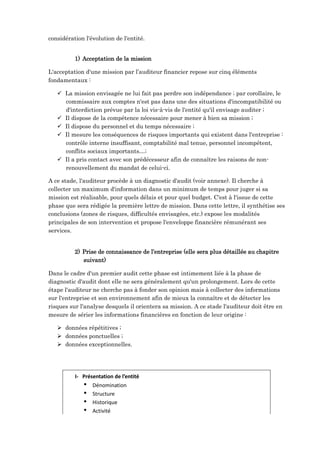 considération l'évolution de l'entité.
1) Acceptation de la mission
L'acceptation d'une mission par l’auditeur financier repose sur cinq éléments
fondamentaux :
 La mission envisagée ne lui fait pas perdre son indépendance ; par corollaire, le
commissaire aux comptes n'est pas dans une des situations d'incompatibilité ou
d'interdiction prévue par la loi vis-à-vis de l'entité qu'il envisage auditer ;
 Il dispose de la compétence nécessaire pour mener à bien sa mission ;
 Il dispose du personnel et du temps nécessaire ;
 Il mesure les conséquences de risques importants qui existent dans l'entreprise :
contrôle interne insuffisant, comptabilité mal tenue, personnel incompétent,
conflits sociaux importants…;
 Il a pris contact avec son prédécesseur afin de connaître les raisons de non-
renouvellement du mandat de celui-ci.
A ce stade, l'auditeur procède à un diagnostic d'audit (voir annexe). Il cherche à
collecter un maximum d'information dans un minimum de temps pour juger si sa
mission est réalisable, pour quels délais et pour quel budget. C'est à l'issue de cette
phase que sera rédigée la première lettre de mission. Dans cette lettre, il synthétise ses
conclusions (zones de risques, difficultés envisagées, etc.) expose les modalités
principales de son intervention et propose l'enveloppe financière rémunérant ses
services.
2) Prise de connaissance de l’entreprise (elle sera plus détaillée au chapitre
suivant)
Dans le cadre d'un premier audit cette phase est intimement liée à la phase de
diagnostic d'audit dont elle ne sera généralement qu'un prolongement. Lors de cette
étape l'auditeur ne cherche pas à fonder son opinion mais à collecter des informations
sur l'entreprise et son environnement afin de mieux la connaître et de détecter les
risques sur l'analyse desquels il orientera sa mission. A ce stade l'auditeur doit être en
mesure de sérier les informations financières en fonction de leur origine :
 données répétitives ;
 données ponctuelles ;
 données exceptionnelles.
I- Présentation de l’entité
 Dénomination
 Structure
 Historique
 Activité
 