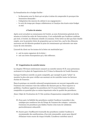 La formalisation de ce budget facilite :
 la discussion avec le client qui est plus à même de comprendre le pourquoi des
honoraires demandés ;
 l'adaptation des moyens du cabinet à ses engagements ;
 le suivi du temps par chaque collaborateur et l'analyse des écarts entre budget
et réel
c) Lettre de mission
Après avoir actualisé sa connaissance de l'entité, sa note d'orientation générale de la
mission et évalué les coûts de l'intervention, il est souhaitable que l'auditeur confirme
pat écrit, à l'entité, les éléments relatifs à la mission. Cette lettre ne doit pas faire double
emploi, avec la première lettre de proposition qui en tient lieu, sauf si des éléments
nouveaux ont été détectés pendant la prise de connaissance qui nécessite une mise
à jour de cette dernière.
L'accord du client sur les termes de la lettre est matérialisé par :
 soit la contre signature de la lettre ;
 soit une lettre d'acceptation qui y fait référence.
II- L’appréciation du contrôle interne
Le chapitre VII étant entièrement consacré au contrôle interne (C.I), nous présentons
seulement ici la place de l'appréciation du C.I dans la démarche de l'audit financier.
Lorsque l'auditeur contrôle un poste comptable, par exemple le poste "achat", la
manière la plus sûre pour vérifier son montant est de contrôler toutes les factures
d'achat de l'exercice.
Dans la pratique un contrôle exhaustif enregistrements est souvent impossible avec
l'existence des centaines voire des milliers des factures par an. Pour esquiver ce
problème, l'auditeur apprécie les procédures de C.I avant d'examiner les pièces
comptables en quantité plus ou moins importante selon la qualité des procédures.
Ainsi, l'objet de l'évaluation du C.I (du système d'organisation comptable) est double
:
 d'une part, la fiabilité des procédures conduit l'auditeur à procéder à des
sondages peu nombreux lors de l'étape de l'examen des comptes ; contraire,
l’existence de procédures peu fiables l'incite à des tests de validation
particulièrement exhaustifs ;
 d'autre part, l'inefficacité éventuelle des procédures conduit l'auditeur à
recommander des améliorations, d'un coût raisonnable, ayant pour objectif
d'éliminer toute source de risque évitable. L'auditeur contribue ainsi à
 