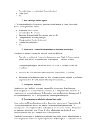  Forme juridique et capital, date de constitution ;
 Objet social
 Etc.
2) Bref historique de l’entreprise
Il s'agit de connaître les événements majeurs qui ont jalonné la vie de l'entreprise
durant les cinq dernières années :
 Augmentation du capital ;
 Diversification des produits ;
 Evolution de son activité (CA, part du marché…) ;
 Changement de la forme juridique ;
 Changement de l'équipe dirigeante ;
 Introduction en bourse ;
 Etc.
3) Situation de l’entreprise dans la branche d’activité économique
L'auditeur en situant l'entreprise, poursuit plusieurs objectifs :
 Apprécier la position de l'entreprise dans son secteur. S'agit-il d'un secteur de
pointe, d'un secteur en expansion ou en régression ? Comment se situe
l'entreprise par rapport aux autres quant à la taille, le chiffre d'affaires, la
rentabilité ;
 Recueillir des informations sur la conjoncture particulière à la branche ;
 S'informer sur la réglementation, qu'il lui faudra connaître, propre à la profession
(réglementation des prix, réglementation professionnelle…).
4) Politique du personnel
Les éléments que l'auditeur réunira à cet égard lui permettront de se faire une
première opinion sur la compétence du personnel. Il se fera préciser les méthodes de
recrutement, de promotion interne, de formation, ainsi que la rotation du personnel. Il
s'informera également sur la politique sociale adoptée par l'entreprise.
5) Organigramme et administration de l’entreprise
IL est indispensable que l'auditeur ait à sa disposition un schéma de l'organisation de
l'entreprise qui précise, secteur par secteur, les principales responsabilités. Cet
organigramme lui sera précieux tout au long de sa mission et lui servira à déterminer
les personnes à contacter pour l'étude de tel ou tel problème particulier. Il sera
particulièrement utile que l'auditeur se le fasse commenter.
L'étude l'organigramme et de l'administration de l'entreprise permet à l'auditeur de se
faire une première opinion du degré d'organisation de l'entreprise. Il s'informera sur les
 