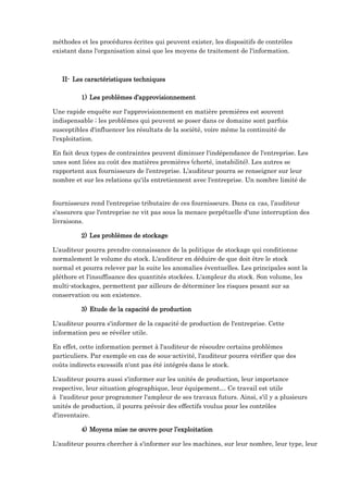 méthodes et les procédures écrites qui peuvent exister, les dispositifs de contrôles
existant dans l'organisation ainsi que les moyens de traitement de l'information.
II- Les caractéristiques techniques
1) Les problèmes d’approvisionnement
Une rapide enquête sur l'approvisionnement en matière premières est souvent
indispensable ; les problèmes qui peuvent se poser dans ce domaine sont parfois
susceptibles d'influencer les résultats de la société, voire même la continuité de
l'exploitation.
En fait deux types de contraintes peuvent diminuer l'indépendance de l'entreprise. Les
unes sont liées au coût des matières premières (cherté, instabilité). Les autres se
rapportent aux fournisseurs de l'entreprise. L’auditeur pourra se renseigner sur leur
nombre et sur les relations qu'ils entretiennent avec l'entreprise. Un nombre limité de
fournisseurs rend l'entreprise tributaire de ces fournisseurs. Dans ca cas, l’auditeur
s'assurera que l'entreprise ne vit pas sous la menace perpétuelle d'une interruption des
livraisons.
2) Les problèmes de stockage
L'auditeur pourra prendre connaissance de la politique de stockage qui conditionne
normalement le volume du stock. L'auditeur en déduire de que doit être le stock
normal et pourra relever par la suite les anomalies éventuelles. Les principales sont la
pléthore et l'insuffisance des quantités stockées. L'ampleur du stock. Son volume, les
multi-stockages, permettent par ailleurs de déterminer les risques pesant sur sa
conservation ou son existence.
3) Etude de la capacité de production
L'auditeur pourra s'informer de la capacité de production de l'entreprise. Cette
information peu se révéler utile.
En effet, cette information permet à l'auditeur de résoudre certains problèmes
particuliers. Par exemple en cas de sous-activité, l'auditeur pourra vérifier que des
coûts indirects excessifs n'ont pas été intégrés dans le stock.
L'auditeur pourra aussi s'informer sur les unités de production, leur importance
respective, leur situation géographique, leur équipement… Ce travail est utile
à l'auditeur pour programmer l'ampleur de ses travaux futurs. Ainsi, s'il y a plusieurs
unités de production, il pourra prévoir des effectifs voulus pour les contrôles
d'inventaire.
4) Moyens mise ne œuvre pour l’exploitation
L'auditeur pourra chercher à s'informer sur les machines, sur leur nombre, leur type, leur
 