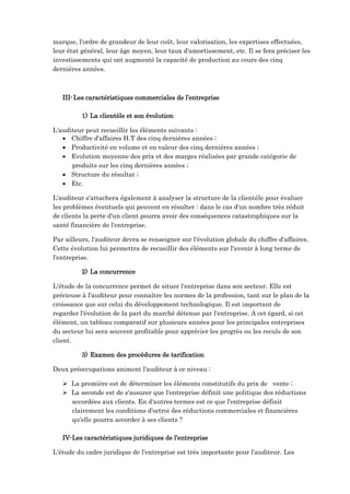 marque, l'ordre de grandeur de leur coût, leur valorisation, les expertises effectuées,
leur état général, leur âge moyen, leur taux d'amortissement, etc. Il se fera préciser les
investissements qui ont augmenté la capacité de production au cours des cinq
dernières années.
III-Les caractéristiques commerciales de l’entreprise
1) La clientèle et son évolution
L'auditeur peut recueillir les éléments suivants :
 Chiffre d'affaires H.T des cinq dernières années ;
 Productivité en volume et en valeur des cinq dernières années ;
 Evolution moyenne des prix et des marges réalisées par grande catégorie de
produits sur les cinq dernières années ;
 Structure du résultat ;
 Etc.
L'auditeur s'attachera également à analyser la structure de la clientèle pour évaluer
les problèmes éventuels qui peuvent en résulter : dans le cas d'un nombre très réduit
de clients la perte d'un client pourra avoir des conséquences catastrophiques sur la
santé financière de l'entreprise.
Par ailleurs, l'auditeur devra se renseigner sur l'évolution globale du chiffre d'affaires.
Cette évolution lui permettra de recueillir des éléments sur l'avenir à long terme de
l'entreprise.
2) La concurrence
L'étude de la concurrence permet de situer l'entreprise dans son secteur. Elle est
précieuse à l'auditeur pour connaître les normes de la profession, tant sur le plan de la
croissance que sur celui du développement technologique. Il est important de
regarder l'évolution de la part du marché détenue par l'entreprise. A cet égard, si cet
élément, un tableau comparatif sur plusieurs années pour les principales entreprises
du secteur lui sera souvent profitable pour apprécier les progrès ou les reculs de son
client.
3) Examen des procédures de tarification
Deux préoccupations animent l'auditeur à ce niveau :
 La première est de déterminer les éléments constitutifs du prix de vente ;
 La seconde est de s'assurer que l'entreprise définit une politique des réductions
accordées aux clients. En d'autres termes est ce que l'entreprise définit
clairement les conditions d'octroi des réductions commerciales et financières
qu'elle pourra accorder à ses clients ?
IV-Les caractéristiques juridiques de l’entreprise
L'étude du cadre juridique de l'entreprise est très importante pour l'auditeur. Les
 