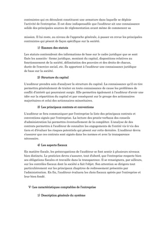 contraintes qui en découlent constituent une armature dans laquelle se déploie
l'activité de l'entreprise. Il est donc indispensable que l'auditeur ait une connaissance
solide des principales sources de réglementation avant même de commencer sa
mission. Il lui reste, au niveau de l'approche générale, à passer en revue les principales
contraintes qui pèsent de façon spécifique sur la société.
1) Examen des statuts
Les statuts contiendront des informations de base sur le cadre juridique que se sont
fixés les associés : forme juridique, montant du capital, dispositions relatives au
fonctionnement de la société, délimitation des pouvoirs et des droits de chacun,
durée de l'exercice social, etc. Ils apportent à l'auditeur une connaissance juridique
de base sur la société.
2) Structure du capital
L'auditeur prendra soin d'analyser la structure du capital. La connaissance qu'il en tire
permettra généralement de traiter en toute connaissance de cause les problèmes de
conflit d'intérêt qui pourraient surgir. Elle permettra également à l'auditeur d'avoir une
idée sur la répartition du capital et par conséquent sur le groupe des actionnaires
majoritaires et celui des actionnaires minoritaires.
3) Les principaux contrats et conventions
L'auditeur se fera communiquer par l'entreprise la liste des principaux contrats et
conventions signés par l'entreprise. La lecture des procès-verbaux des conseils
d'administration lui permettra éventuellement de la compléter. L'analyse de des
contrats permettra à l'auditeur de connaître les engagements de l'entité vis-à-vis des
tiers et d'évaluer les risques potentiels qui pèsent sur cette dernière. L'auditeur devra
s'assurer que ces contrats sont signés dans les normes et avec la transparence
nécessaire.
4) Les aspects fiscaux
En matière fiscale, les préoccupations de l'auditeur se font sentir à plusieurs niveaux
bien distincts. Le praticien devra s'assurer, tout d'abord, que l'entreprise respecte bien
ses obligations fiscales et travaille dans la transparence. Il se renseignera, par ailleurs,
sur les contrôles fiscaux dont la société a fait l'objet. Son attention se dirigera tout
particulièrement sur les principaux chapitres de redressement présentés par
l'administration. En fin, l'auditeur évaluera les chois fiscaux opérés par l'entreprise et
leur bien fondé.
V- Les caractéristiques comptables de l’entreprise
1) Description générale du système
 