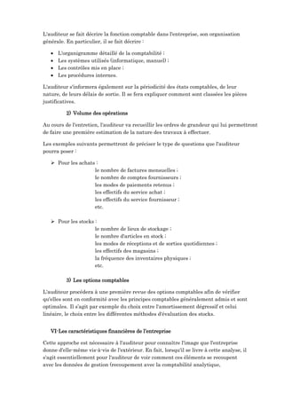 L'auditeur se fait décrire la fonction comptable dans l'entreprise, son organisation
générale. En particulier, il se fait décrire :
 L'organigramme détaillé de la comptabilité ;
 Les systèmes utilisés (informatique, manuel) ;
 Les contrôles mis en place ;
 Les procédures internes.
L'auditeur s'informera également sur la périodicité des états comptables, de leur
nature, de leurs délais de sortie. Il se fera expliquer comment sont classées les pièces
justificatives.
2) Volume des opérations
Au cours de l'entretien, l'auditeur va recueillir les ordres de grandeur qui lui permettront
de faire une première estimation de la nature des travaux à effectuer.
Les exemples suivants permettront de préciser le type de questions que l'auditeur
pourra poser :
 Pour les achats :
le nombre de factures mensuelles ;
le nombre de comptes fournisseurs ;
les modes de paiements retenus ;
les effectifs du service achat ;
les effectifs du service fournisseur ;
etc.
 Pour les stocks :
le nombre de lieux de stockage ;
le nombre d'articles en stock ;
les modes de réceptions et de sorties quotidiennes ;
les effectifs des magasins ;
la fréquence des inventaires physiques ;
etc.
3) Les options comptables
L'auditeur procédera à une première revue des options comptables afin de vérifier
qu'elles sont en conformité avec les principes comptables généralement admis et sont
optimales. Il s’agit par exemple du choix entre l'amortissement dégressif et celui
linéaire, le choix entre les différentes méthodes d'évaluation des stocks.
VI-Les caractéristiques financières de l’entreprise
Cette approche est nécessaire à l'auditeur pour connaître l'image que l'entreprise
donne d'elle-même vis-à-vis de l'extérieur. En fait, lorsqu'il se livre à cette analyse, il
s'agit essentiellement pour l'auditeur de voir comment ces éléments se recoupent
avec les données de gestion (recoupement avec la comptabilité analytique,
 