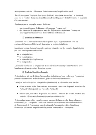 recoupement avec des tableaux de financement avec les prévisions, etc.).
Il s'agit donc pour l'auditeur d'un point de départ pour deux recherches : la première
axée sur le résultat d'exploitation et la seconde sur l'équilibre de la trésorerie et les plans
d'investissement.
En résumé, cette approche permet d'obtenir :
 une compréhension de l'image extérieure de l'entreprise ;
 des éléments de recoupement avec les différents documents de l'entreprise
pour apprécier la cohérence d'ensemble de l'information
1) Etude de la rentabilité
Elle se fait sur la base de la comptabilité générale par rapprochement avec les
analyses de la comptabilité analytique et de la gestion budgétaire.
L'auditeur pourra dégager les quatre valeurs suivantes sur les comptes d'exploitation
des trois ou cinq dernières années :
 la marge brute ;
 la valeur ajoutée ;
 la marge brute d'exploitation ;
 la marge nette.
L'auditeur examinera la progression de ces valeurs et les comparera utilement avec
les résultats des entreprises de même nature.
2) Etude de l’équilibre financier
Cette étude se fait par le biais d'une analyse indiciaire de base et, lorsque l'entreprise
présente des tableaux de financement, par une revue de ces tableaux.
L'analyse indiciaire pourra comprendre par exemple, si nécessaire, une étude :
 d'une part des ratios de structure, notamment : structure du passif, structure de
l'actif, structure passif par rapport à l'actif, etc. ;
 d'autre part, des ratios de gestion, notamment : rotation des stocks, rotation des
comptes clients, rotation des comptes fournisseurs, etc.
Cette analyse pourra être compétée, dans un souci de la recherche d'une cohérence
d'ensemble, par l'analyse de l'évolution du fonds de roulement ; l'étude des tableaux
de financement de l'entreprise sera, à cet égard d'une grande utilité. L'auditeur
examinera également les problèmes de gestion financière de l'entreprise ;
 