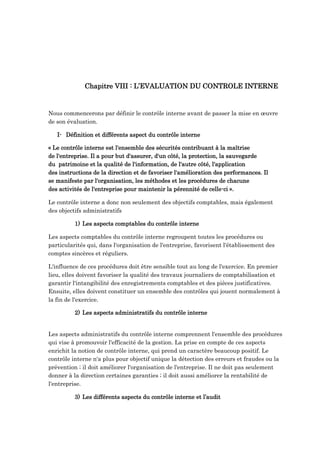 Chapitre VIII : L’EVALUATION DU CONTROLE INTERNE
Nous commencerons par définir le contrôle interne avant de passer la mise en œuvre
de son évaluation.
I- Définition et différents aspect du contrôle interne
« Le contrôle interne est l'ensemble des sécurités contribuant à la maîtrise
de l'entreprise. Il a pour but d'assurer, d'un côté, la protection, la sauvegarde
du patrimoine et la qualité de l'information, de l'autre côté, l'application
des instructions de la direction et de favoriser l'amélioration des performances. Il
se manifeste par l'organisation, les méthodes et les procédures de chacune
des activités de l'entreprise pour maintenir la pérennité de celle-ci ».
Le contrôle interne a donc non seulement des objectifs comptables, mais également
des objectifs administratifs
1) Les aspects comptables du contrôle interne
Les aspects comptables du contrôle interne regroupent toutes les procédures ou
particularités qui, dans l'organisation de l'entreprise, favorisent l'établissement des
comptes sincères et réguliers.
L'influence de ces procédures doit être sensible tout au long de l'exercice. En premier
lieu, elles doivent favoriser la qualité des travaux journaliers de comptabilisation et
garantir l'intangibilité des enregistrements comptables et des pièces justificatives.
Ensuite, elles doivent constituer un ensemble des contrôles qui jouent normalement à
la fin de l'exercice.
2) Les aspects administratifs du contrôle interne
Les aspects administratifs du contrôle interne comprennent l'ensemble des procédures
qui vise à promouvoir l'efficacité de la gestion. La prise en compte de ces aspects
enrichit la notion de contrôle interne, qui prend un caractère beaucoup positif. Le
contrôle interne n'a plus pour objectif unique la détection des erreurs et fraudes ou la
prévention ; il doit améliorer l'organisation de l'entreprise. Il ne doit pas seulement
donner à la direction certaines garanties ; il doit aussi améliorer la rentabilité de
l'entreprise.
3) Les différents aspects du contrôle interne et l’audit
 