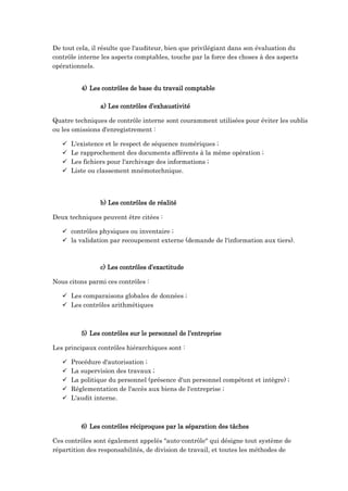 De tout cela, il résulte que l'auditeur, bien que privilégiant dans son évaluation du
contrôle interne les aspects comptables, touche par la force des choses à des aspects
opérationnels.
4) Les contrôles de base du travail comptable
a) Les contrôles d’exhaustivité
Quatre techniques de contrôle interne sont couramment utilisées pour éviter les oublis
ou les omissions d'enregistrement :
 L'existence et le respect de séquence numériques ;
 Le rapprochement des documents afférents à la même opération ;
 Les fichiers pour l'archivage des informations ;
 Liste ou classement mnémotechnique.
b) Les contrôles de réalité
Deux techniques peuvent être citées :
 contrôles physiques ou inventaire ;
 la validation par recoupement externe (demande de l'information aux tiers).
c) Les contrôles d’exactitude
Nous citons parmi ces contrôles :
 Les comparaisons globales de données ;
 Les contrôles arithmétiques
5) Les contrôles sur le personnel de l’entreprise
Les principaux contrôles hiérarchiques sont :
 Procédure d'autorisation ;
 La supervision des travaux ;
 La politique du personnel (présence d'un personnel compétent et intègre) ;
 Réglementation de l'accès aux biens de l'entreprise ;
 L'audit interne.
6) Les contrôles réciproques par la séparation des tâches
Ces contrôles sont également appelés "auto-contrôle" qui désigne tout système de
répartition des responsabilités, de division de travail, et toutes les méthodes de
 