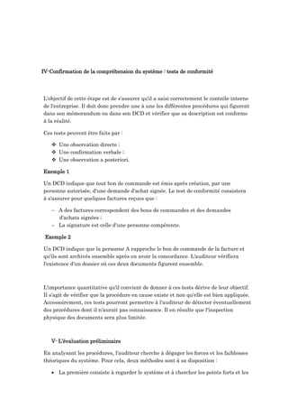 IV-Confirmation de la compréhension du système : tests de conformité
L'objectif de cette étape est de s'assurer qu'il a saisi correctement le contrôle interne
de l'entreprise. Il doit donc prendre une à une les différentes procédures qui figurent
dans son mémorandum ou dans son DCD et vérifier que sa description est conforme
à la réalité.
Ces tests peuvent être faits par :
 Une observation directe ;
 Une confirmation verbale ;
 Une observation a posteriori.
Exemple 1
Un DCD indique que tout bon de commande est émis après création, par une
personne autorisée, d'une demande d'achat signée. Le test de conformité consistera
à s'assurer pour quelques factures reçues que :
 A des factures correspondent des bons de commandes et des demandes
d'achats signées ;
 La signature est celle d'une personne compétente.
Exemple 2
Un DCD indique que la personne A rapproche le bon de commande de la facture et
qu'ils sont archivés ensemble après en avoir la concordance. L'auditeur vérifiera
l'existence d'un dossier où ces deux documents figurent ensemble.
L'importance quantitative qu'il convient de donner à ces tests dérive de leur objectif.
Il s'agit de vérifier que la procédure en cause existe et non qu'elle est bien appliquée.
Accessoirement, ces tests pourront permettre à l'auditeur de détecter éventuellement
des procédures dont il n'aurait pas connaissance. Il en résulte que l'inspection
physique des documents sera plus limitée.
V- L’évaluation préliminaire
En analysant les procédures, l'auditeur cherche à dégager les forces et les faiblesses
théoriques du système. Pour cela, deux méthodes sont à sa disposition :
 La première consiste à regarder le système et à chercher les points forts et les
 