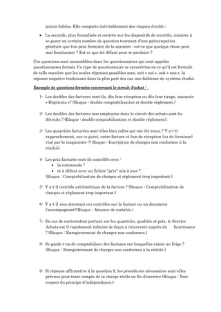 points faibles. Elle comporte inévitablement des risques d'oubli ;
 La seconde, plus formalisée et centrée sur les dispositifs de contrôle, consiste à
se poser un certain nombre de question tournant d'une préoccupation
générale que l'on peut formuler de la manière : est-ce que quelque chose peut
mal fonctionner ? Est-ce que tel défaut peut se produire ?
Ces questions sont rassemblées dans les questionnaires qui sont appelés
questionnaires fermés. Ce type de questionnaire se caractérise en ce qu'il est formulé
de telle manière que les seules réponses possibles sont, soit « oui », soit « non », la
réponse négative traduisant dans la plus part des cas une faiblesse du système étudié.
Exemple de questions fermées concernant le circuit d'achat :
1- Les doubles des factures sont-ils, dès leur réception ou dès leur tirage, marqués
« Duplicata »? (Risque : double comptabilisation et double règlement.)
2- Les doubles des factures non employées dans le circuit des achats sont-ils
détruits ? (Risque : double comptabilisation et double règlement).
3- Les quantités facturées sont-elles bien celles qui ont été reçus ? Y a-t-il
rapprochement, sur ce point, entre facture et bon de réception (ou de livraison)
visé par le magasinier ?( Risque : Inscription de charges non conformes à la
réalité).
4- Les prix facturés sont-ils contrôlés avec :
 la commande ?
 et à défaut avec un fichier "prix" mis à jour ?
(Risque : Comptabilisation de charges et règlement trop important.)
5- Y a-t-il contrôle arithmétique de la facture ? (Risque : Comptabilisation de
charges et règlement trop important.)
6- Y a-t-il visa attestant ces contrôles sur la facture ou un document
l'accompagnant?(Risque : Absence de contrôle.)
7- En cas de contestation portant sur les quantités, qualités et prix, le Service
Achats est-il rapidement informé de façon à intervenir auprès du fournisseur
? (Risque : Enregistrement de charges non conformes.)
8- Se garde-t-on de comptabiliser des factures sur lesquelles existe un litige ?
(Risque : Enregistrement de charges non conformes à la réalité.)
9- Si réponse affirmative à la question 8, les procédures nécessaires sont-elles
prévues pour tenir compte de la charge réelle en fin d'exercice.(Risque : Non-
respect du principe d'indépendance.)
 