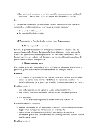 10-Les factures de prestation de services sont-elles accompagnées des justificatifs
suffisants ? (Risque : Inscription de charges non conformes à la réalité)
Etc.
A l'issue de cette évaluation préliminaire du contrôle interne, l'auditeur établit un
document de synthèse qui recense pour chaque procédure examinée :
 les points forts théoriques ;
 les points faibles de conception.
VI-Confirmation de l’application du système : tests de permanence
1) Choix des procédures à tester
Les tests de permanence sont mis en œuvre pour déterminer si les points forts du
système (les contrôles faits par l'entreprise) qui ont été estimés comme assurant la
fiabilité des procédures et des enregistrements ont fonctionné effectivement tout au
long de l'exercice. Les tests doivent être mis en œuvre pour détecter les déviations de
procédures qui auraient pu se produire.
2) Mise en œuvre de tests
Elle consiste à contrôler après coup, à partir des éléments laissés par l'exécution de la
procédure, que celle-ci s'est déroulée conformément aux principes prévus.
Exemples :
1- A la réponse à la question suivante du questionnaire de contrôle interne : « Est-
ce que les vents à crédit peuvent être faites à des clients non solvables ? » il a
été répondu : « non parce qu'il existe un fichier des limites autorisées par client ».
L'auditeur testera :
 que les factures émises ne dépassent jamais les limites autorisées ;
 que le fichier des limites autorisées a bien été mis à jour périodiquement.
2- A la question :
« des marchandises peuvent-elles être livrée sans factures ? »
Il a été répondu « non parce que :
 la séparation des tâches est réalisée entre livraison, facturation et encaissement;
 la protection physique des marchandises est satisfaisante ;
 c'est le bon de livraison pré-numéroté qui sert de pièces de base de la
facturation; par ailleurs un contrôle vise à s'assurer que tous les bons de livraison
ont bien été transmis »
L’auditeur testera :
 