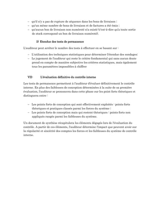  qu'il n'y a pas de rupture de séquence dans les bons de livraison ;
 qu'un même nombre de bons de livraison et de factures a été émis ;
 qu'aucun bon de livraison non numéroté n'a existé (c'est-à-dire qu’a toute sortie
de stock correspond un bon de livraison numéroté).
3) Etendue des tests de permanence
L'auditeur peut arrêter le nombre des tests à effectuer en se basant sur :
 L'utilisation des techniques statistiques pour déterminer l'étendue des sondages;
 Le jugement de l'auditeur qui reste le critère fondamental qui sans aucun doute
prend en compte de manière subjective les critères statistiques, mais également
tous les paramètres impossibles à chiffrer
VII- L’évaluation définitive du contrôle interne
Les tests de permanence permettent à l'auditeur d'évaluer définitivement le contrôle
interne. En plus des faiblesses de conception déterminées à la suite de sa première
évaluation, l'auditeur se prononcera dans cette phase sur les point forts théoriques et
distinguera entre :
 Les points forts de conception qui sont effectivement exploités : points forts
théoriques et pratiques classés parmi les forces du système ;
 Les points forts de conception mais qui restent théoriques : points forts non
appliqués rangés parmi les faiblesses du système.
Un document de synthèse récapitulera les éléments dégagés lors de l'évaluation du
contrôle. A partir de ces éléments, l'auditeur détermine l'impact que peuvent avoir sur
la régularité et sincérité des comptes les forces et les faiblesses du système de contrôle
interne.
 