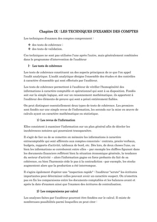Chapitre IX : LES TECHNIQUES D’EXAMEN DES COMPTES
Les techniques d'examen des comptes comprennent :
 des tests de cohérence ;
 des tests de validation.
Ces techniques ne sont pas utilisées l'une après l'autre, mais généralement combinées
dans le programme d'intervention de l'auditeur
I- Les tests de cohérence
Les tests de cohérence constituent un des aspects principaux de ce que l'on appel
l'audit analytique. L'audit analytique désigne l'ensemble des études et des contrôles
à caractère d'ensemble qui sont effectués par l'auditeur.
Les tests de cohérence permettent à l'auditeur de vérifier l'homogénéité des
informations à caractère comptable et opérationnel qui sont à sa disposition. Fondés
soit sur la simple logique, soit sur un raisonnement mathématique, ils apportent à
l'auditeur des éléments de preuve qui sont a priori entièrement fiables.
On peut distinguer essentiellement deux types de tests de cohérence. Les premiers
sont fondés sur une simple revue de l'information, les seconds sur la mise en œuvre de
calculs ayant un caractère mathématique ou statistique.
1) Les revus de l’information
Elles consistent à examiner l'information sur un plan général afin de déceler les
incohérences notoires qui pourraient transparaître.
Il s'agit de lier ou de se remettre en mémoire les informations à caractère
extracomptable qui sont afférents aux comptes concernés : contrats, procès-verbaux,
budgets, rapports d'activité, tableaux de bord, etc. Dès lors, de deux choses l'une, ou
bien les informations se corroborent entre elles – par exemple les chiffres figurant dans
les documents financiers reflètent bien la situation économique générale, la tendance
du secteur d'activité – alors l'information gagne en force probante du fait de sa
cohérence, ou bien l'harmonie cède le pas à la contradiction –par exemple, les stocks
augmentent alors que la production a été interrompue.
Il s'agira également d'opérer une "inspection rapide" : l'auditeur "scrute" les écritures
importantes pour déterminer celles pouvant avoir un caractère suspect. On n'omettra
pas en fin les comparaisons entre les documents comptables et les balances avant et
après la date d'examen ainsi que l'examen des écritures de centralisation.
2) Les comparaisons par calcul
Les analyses faites par l'auditeur pourront être fondées sur le calcul. Il existe de
nombreuses possibilités parmi lesquelles on peut citer :
 
