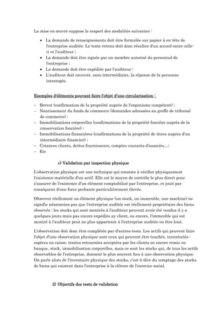 La mise en œuvre suppose le respect des modalités suivantes :
 La demande de renseignements doit être formulée sur papier à en-tête de
l'entreprise auditée. Le texte retenu doit donc résulter d'un accord entre celle-
ci et l'auditeur ;
 La demande doit être signée par un membre autorisé du personnel de
l'entreprise ;
 La demande doit être expédiée par l'auditeur ;
 L'auditeur doit recevoir, sans intermédiaire, la réponse de la personne
interrogée.
Exemples d'éléments pouvant faire l'objet d'une circularisation :
 Brevet (confirmation de la propriété auprès de l'organisme compétent) ;
 Nantissement du fonds de commerce (demandes adressées au greffe de tribunal
de commerce) ;
 Immobilisations corporelles (confirmations de la propriété foncière auprès de la
conservation foncière) ;
 Immobilisations financières (confirmations de la propriété de titres auprès d'un
intermédiaire financier) ;
 Créances clients, dettes fournisseurs, comptes courants d'associés…;
 Etc
c) Validation par inspection physique
L'observation physique est une technique qui consiste à vérifier physiquement
l'existence matérielle d'un actif. Elle est le moyen de contrôle le plus direct pour
s'assurer de l'existence d'un élément comptabilisé par l'entreprise, et jouit par
conséquent d'une force probante particulièrement élevée.
Observer réellement un élément physique (un stock, un immeuble, une machine) ne
signifie néanmoins pas que l'entreprise auditée est réellement propriétaire des biens
observés : les stocks qui sont montrés à l'auditeur peuvent avoir été vendus il y a
quelques jours mais pas encore expédiés ay client, ou encore, l'immeuble qui est
montré à l'auditeur peut ne plus appartenir à l'entreprise auditée ou être loué.
L'observation doit donc être complétée par d'autres tests. Les actifs qui peuvent faire
l'objet d'une observation physique sont ceux qui peuvent être touchés, inventoriés :
espèces en caisse, traites retournées acceptées par les clients ou encore remis en
banque, stock, immobilisation corporelles, mais ce sont les stocks qui, de tous les actifs
observables de l'entreprise, donnent le plus souvent lieu à une observation physique.
On parle alors de l'inventaire physique des stocks, c'est-à-dire du comptage des stocks
de biens qui existent dans l'entreprise à la clôture de l'exercice social.
2) Objectifs des tests de validation
 