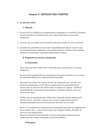 Chapitre X : REVISION DES COMPTES
I- Le cycle des achats
1) Objectifs
1. S’assurer de la validité des enregistrements comptables en vérifiant la réception
des marchandises et matériels pour une valeur équivalente aux passifs
enregistrés.
2. S’assurer que les achats sont enregistrés dans leur totalité et avec exactitude.
3. Contrôler les procédures de base (pré comptabilisation) afin de s’assurer que
les enregistrements comptables sont traduits dans les résultats d’une manière
conforme aux principes comptables généralement admis.
2) Programme de travail à entreprendre
a) Commandes
- Tout achat doit faire l’objet d’une commande qui s’inscrira dans le système
budgétaire.
- Les bons de commande doivent normalement être pré numérotés et les carnets
de commande doivent être rigoureusement contrôlés.
- Parcourir les souches des carnets de bons de commande pour s’assurer que
toutes les commandes ont été dûment signées par le responsable/chef de
service et/ou le directeur des achats selon le système en vigueur : vérifier la
comptabilité des commandes (marchandises, matériels, services, etc.) avec
l’activité du client.
- Vérifier que les commandes font l’objet d’une demande d’achat signée par le
chef de service concerné, s’assurer que le service approvisionnements
demande périodiquement aux fournisseurs des devis ou des tarifs.
- Existe t–il un plafond de commande par responsable qui limite les engagements
de la société, celui – ci peut aussi exister par catégorie d’achat, d’article, de
service ou par département.
- Revoir le système de lancement de suivi des commandes et demander des
explications des vieilles commandes non livrées/soldées.
b) Réception
 
