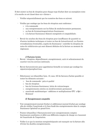 Il doit exister un bon de réception pour chaque type d’achat dont un exemplaire reste
à la souche ou est classé dans un « chrono ».
- Vérifier séquentiellement que les numéros des bons se suivent.
- Vérifier par sondage que les bons de réception sont conformes :
o à la commande
o aux enregistrements sur les fiches de stocks/inventaire permanent,
o au bon de livraison/wagon/voiture fournisseur,
o à la facture fournisseur dûment enregistrée et comptabilisée.
- Revoir les souches des bons de réception pour insuffisance de quantité ou
d’autres incidents techniques et tester un bon de (retour/renvoi), ou d’autres
revendications éventuelles, auprès du fournisseur ; contrôler la réception de
notes de crédit/avoirs qui sont dûment déduites de la facture au moment du
règlement.
c) Factures /avoirs
- Revoir : réception, dépouillement, enregistrement, suivi et acheminement du
courrier vers les services intéressés.
- Revoir factures/avoirs pour approbation formelle en testant par sondage les
signatures/paraphes/visas.
- Sélectionner un échantillon (min. 10, max. 25) de factures d’achat possible et
tester les éléments suivants :
o bon de commande : prix et qualité
o bon de réception
o bon de livraison fournisseur, lettre de voiture/wagon
o enregistrements entrées en stock/inventaire permanent
o exactitude mathématique : additions et multiplications (PU x Qté –
Remises)
d) Enregistrement comptable
- Voir enregistrement journal d’achat et additionner journal d’achat par sondage
afin de vérifier l’exactitude et le bien fondé des enregistrements dans le compte
fournisseur (général) au grand livre.
- Pointer échantillon 3 (factures/avoirs) avec enregistrements comptes
fournisseurs auxiliaires et débit aux différents comptes de charge en s’assurant
de l’exactitude de l’imputation.
- Veiller à ce que la mention enregistrée/passée soit marquée sur la facture afin
d’éviter les doubles enregistrements.
 