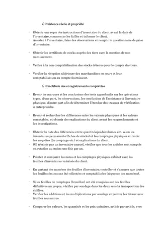 a) Existence réelle et propriété
- Obtenir une copie des instructions d’inventaire du client avant la date de
l’inventaire, commenter les failles et informer le client.
- Assister à l’inventaire, faire des observations et remplir le questionnaire de prise
d’inventaire.
- Obtenir les certificats de stocks auprès des tiers avec la mention de non
nantissement.
- Veiller à la non comptabilisation des stocks détenus pour le compte des tiers.
- Vérifier la réception ultérieure des marchandises en cours et leur
comptabilisation au compte fournisseur.
b) Exactitude des enregistrements comptables
- Revoir les marques et les conclusions des tests approfondis sur les opérations
types, d’une part, les observations, les conclusions de l’assistance à l’inventaire
physique, d’autre part afin dedéterminer l’étendue des travaux de vérification
à entreprendre.
- Revoir et rechercher les différences entre les valeurs physiques et les valeurs
comptables, et obtenir des explications du client avant les rapprochements et
les investigations.
- Obtenir la liste des différences entre quantités/poids/volumes etc. selon les
inventaires permanents (fiches de stocks) et les comptages physiques et revoir
les enquêtes (2e comptage etc.) et explications du client.
- S’il n’existe pas un inventaire annuel, vérifier que tous les articles sont comptés
en rotation au moins une fois par an.
- Pointer et comparer les notes et les comptages physiques cabinet avec les
feuilles d’inventaires valorisés du client.
- En partant des numéros des feuilles d’inventaire,contrôler et s’assurer que toutes
les feuilles émises ont été collectées et comptabilisées (séquence des numéros).
- Si les feuilles de comptages (brouillon) ont été recopiées sur des feuilles
définitives au propre, vérifier par sondage dans les deux sens la transposition des
chiffres.
- Vérifier les additions et les multiplications par sondage et pointer les totaux avec
feuilles sommaires.
- Comparer les valeurs, les quantités et les prix unitaires, article par article, avec
 