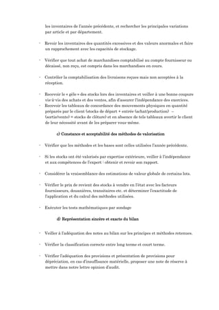 les inventaires de l’année précédente, et rechercher les principales variations
par article et par département.
- Revoir les inventaires des quantités excessives et des valeurs anormales et faire
un rapprochement avec les capacités de stockage.
- Vérifier que tout achat de marchandises comptabilisé au compte fournisseur ou
décaissé, non reçu, est compris dans les marchandises en cours.
- Contrôler la comptabilisation des livraisons reçues mais non acceptées à la
réception.
- Recevoir le « gèle » des stocks lors des inventaires et veiller à une bonne coupure
vis-à-vis des achats et des ventes, afin d’assurer l’indépendance des exercices.
- Recevoir les tableaux de concordance des mouvements physiques en quantité
préparés par le client (stocks de départ + entrée (achat/production) –
(sortie/vente) = stocks de clôture) et en absence de tels tableaux avertir le client
de leur nécessité avant de les préparer vous-même.
c) Constance et acceptabilité des méthodes de valorisation
- Vérifier que les méthodes et les bases sont celles utilisées l’année précédente.
- Si les stocks ont été valorisés par expertise extérieure, veiller à l’indépendance
et aux compétences de l’expert : obtenir et revoir son rapport.
- Considérer la vraisemblance des estimations de valeur globale de certains lots.
- Vérifier le prix de revient des stocks à vendre en l’état avec les facteurs
fournisseurs, douanières, transitaires etc. et déterminer l’exactitude de
l’application et du calcul des méthodes utilisées.
- Exécuter les tests mathématiques par sondage
d) Représentation sincère et exacte du bilan
- Veiller à l’adéquation des notes au bilan sur les principes et méthodes retenues.
- Vérifier la classification correcte entre long terme et court terme.
- Vérifier l’adéquation des provisions et présentation de provisions pour
dépréciation, en cas d’insuffisance matérielle, proposer une note de réserve à
mettre dans notre lettre opinion d’audit.
 
