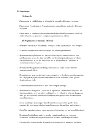 III-Les charges
1) Objectifs
- S’assurer de la validité et de la nécessité de toutes les dépenses engagées.
- S’assurer de l’exactitude de l’enregistrement comptable de toutes les dépenses
engagées.
- S’assurer de la représentation sincère des charges dans le compte de résultats
conformément aux principes comptables généralement admis.
2) Programme des travaux à effectuer
- Démarrer une analyse des charges poste par poste, y compris les sous comptes.
- Faire une comparaison avec les charges des années précédentes.
- Demander des explications sur les variations importantes qui doivent être
justifiées dans le cas des frais variables par des changements dans le volume
d’activité et dans le cas des frais fixes par le phénomène de l’inflation, la
survenance d’imprévu,etc…
- Demander le budget annuel et la justification des écarts comme dans le
programme précédent.
- Demander une analyse des loyers, des assurances et des honoraires incorporant
des « à payer et payés d’avance » en début et en fin d’exercice, ainsi que les
décaissements réels.
- Vérifier avec des documents de base (facture) par sondage.
- Demander une analyse de l’entretien et réparation ; contrôler les dépenses les
plus importantes avec les pièces justificatives et veiller à la prise en charge des
frais qui auraient dus être immobilisés (voir point programme du travail des
immobilisations).
- Noter les charges à réintégrer dans le calcul des impôts tels que les dons,
cadeaux, les provisions relatives aux charges non déductibles, les intérêts,…
- Contrôler les dotations aux amortissements (voir points sur les Immobilisations).
- Demander le détail des pertes et profits exceptionnels ou sur exercices
antérieurs, des reprises de provisions non utilisées, des charges diverses.
- Entreprendre une recherche de passifs non enregistrés et s’assurer que toute
 