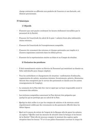 charge contractée ou afférente aux produits de l’exercice et non facturée, soit
dûment provisionnée.
IV-Salaire/paie
1) Objectifs
- S’assurer que sont payées seulement les heures réellement travaillées par le
personnel de la Société.
- S’assurer de l’exactitude du calcul de la paie = salaires bruts plus indemnités
moins retenues.
- S’assurer de l’exactitude de l’enregistrement comptable.
- S’assurer du versement des retenues et charges patronales aux impôts et à
d’autres organismes concernés dans les délais prévus.
- S’assurer de la représentation sincère au bilan et au Compte de résultat.
2) Evaluation des procédures
- Il doit normalement exister un Service de Personnel qui maintient un dossier ou
fiche individuelle pour chaque employé.
- Tous les antécédents et changements de situation : confirmation d’embauche,
augmentation de salaire, mutations internes, licenciements, préavis, démissions
doivent être enregistrés par le service des personnels et classés avec les autres
renseignements de l’employé.
- Le sommaire de la Paie doit être visé et signé par un haut responsable avant le
versement des salaires.
- Les écritures comptables concernant la Paie doivent être préparées par
quelqu’un qui ne participe pas au calcul de la Paie.
- Quelqu’un doit veiller à ce que les comptes de salaires et de retenues soient
régulièrement soldés par des versements ou des paiements effectifs dans les
délais légaux.
- Quel est le moyen de retirer de l’argent de la Banque afin de payer les salaires
en espèces ? Quelles sont les mesures de sécurité entre la banque et les locaux
de la Société ? Doit-elle de nouveau compter le montant des espèces après
réception dans les locaux ? Y-a-t-il une police d’assurance couvrant le risque de
 