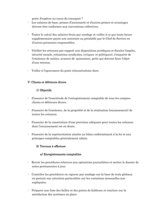 perte d’espèces au cours du transport ?
- Les salaires de base, primes d’ancienneté et d’autres primes et avantages
doivent être conformes aux conventions collectives.
- Tester le calcul des salaires bruts par sondage et veiller à ce que toute heure
supplémentaire payée soit autorisée au préalable par le Chef de Service ou
d’autres personnes responsables.
- Vérifier les retenues par rapport aux dispositions juridiques et fiscales (impôts,
sécurité sociale, cotisations syndicales, civiques et politiques), s’enquérir de
l’existence de saisies, avances de quinzaines, prêts qui doivent faire l’objet
d’une retenue.
- Veiller à l’apurement du poste rémunérations dues.
V- Clients et débiteurs divers
1) Objectifs
- S’assurer de l’exactitude de l’enregistrement comptable de tous les comptes
clients et débiteurs divers.
- S’assurer de l’existence, de la propriété et de la réalisation (encaissement) de
toutes les créances.
- S’assurer de la constitution d’une provision adéquate pour toutes les créances
dont l’encaissement est en doute.
- S’assurer de la représentation sincère au bilan conformément à la loi et aux
principes comptables généralement admis.
2) Travaux à effectuer
a) Enregistrements comptables
- Revoir les procédures relatives aux opérations journalières et mettre le dossier de
notes permanentes à jour.
- Contrôler les procédures en vigueur par sondage sur la base de tests globaux
en portant une attention particulière sur les variations mensuelles non
expliquées.
- Préparer une liste des failles et des points de faiblesse et conclure sur la
satisfaction des systèmes en place.
 