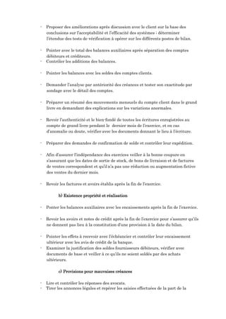 - Proposer des améliorations après discussion avec le client sur la base des
conclusions sur l’acceptabilité et l’efficacité des systèmes ; déterminer
l’étendue des tests de vérification à opérer sur les différents postes de bilan.
- Pointer avec le total des balances auxiliaires après séparation des comptes
débiteurs et créditeurs.
- Contrôler les additions des balances.
- Pointer les balances avec les soldes des comptes clients.
- Demander l’analyse par antériorité des créances et tester son exactitude par
sondage avec le détail des comptes.
- Préparer un résumé des mouvements mensuels du compte client dans le grand
livre en demandant des explications sur les variations anormales.
- Revoir l’authenticité et le bien-fondé de toutes les écritures enregistrées au
compte de grand livre pendant le dernier mois de l’exercice, et en cas
d’anomalie ou doute, vérifier avec les documents donnant le lieu à l’écriture.
- Préparer des demandes de confirmation de solde et contrôler leur expédition.
- Afin d’assurer l’indépendance des exercices veiller à la bonne coupure en
s’assurant que les dates de sortie de stock, de bons de livraison et de factures
de ventes correspondent et qu’il n’a pas une réduction ou augmentation fictive
des ventes du dernier mois.
- Revoir les factures et avoirs établis après la fin de l’exercice.
b) Existence propriété et réalisation
- Ponter les balances auxiliaires avec les encaissements après la fin de l’exercice.
- Revoir les avoirs et notes de crédit après la fin de l’exercice pour s’assurer qu’ils
ne donnent pas lieu à la constitution d’une provision à la date du bilan.
- Pointer les effets à recevoir avec l’échéancier et contrôler leur encaissement
ultérieur avec les avis de crédit de la banque.
- Examiner la justification des soldes fournisseurs débiteurs, vérifier avec
documents de base et veiller à ce qu’ils ne soient soldés par des achats
ultérieurs.
c) Provisions pour mauvaises créances
- Lire et contrôler les réponses des avocats.
- Tirer les annonces légales et repérer les saisies effectuées de la part de la
 