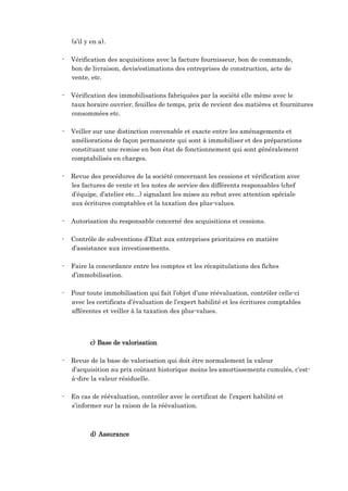 (s’il y en a).
- Vérification des acquisitions avec la facture fournisseur, bon de commande,
bon de livraison, devis/estimations des entreprises de construction, acte de
vente, etc.
- Vérification des immobilisations fabriquées par la société elle même avec le
taux horaire ouvrier, feuilles de temps, prix de revient des matières et fournitures
consommées etc.
- Veiller sur une distinction convenable et exacte entre les aménagements et
améliorations de façon permanente qui sont à immobiliser et des préparations
constituant une remise en bon état de fonctionnement qui sont généralement
comptabilisés en charges.
- Revue des procédures de la société concernant les cessions et vérification avec
les factures de vente et les notes de service des différents responsables (chef
d’équipe, d’atelier etc...) signalant les mises au rebut avec attention spéciale
aux écritures comptables et la taxation des plus-values.
- Autorisation du responsable concerné des acquisitions et cessions.
- Contrôle de subventions d’Etat aux entreprises prioritaires en matière
d’assistance aux investissements.
- Faire la concordance entre les comptes et les récapitulations des fiches
d’immobilisation.
- Pour toute immobilisation qui fait l’objet d’une réévaluation, contrôler celle-ci
avec les certificats d’évaluation de l’expert habilité et les écritures comptables
afférentes et veiller à la taxation des plus-values.
c) Base de valorisation
- Revue de la base de valorisation qui doit être normalement la valeur
d’acquisition au prix coûtant historique moins les amortissements cumulés, c’est-
à-dire la valeur résiduelle.
- En cas de réévaluation, contrôler avec le certificat de l’expert habilité et
s’informer sur la raison de la réévaluation.
d) Assurance
 