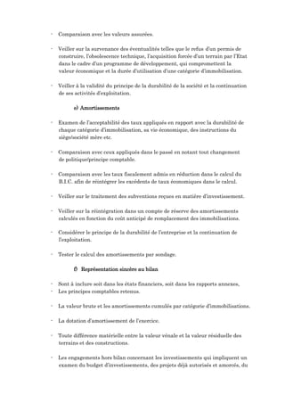 - Comparaison avec les valeurs assurées.
- Veiller sur la survenance des éventualités telles que le refus d’un permis de
construire, l’obsolescence technique, l’acquisition forcée d’un terrain par l’Etat
dans le cadre d’un programme de développement, qui compromettent la
valeur économique et la durée d’utilisation d’une catégorie d’immobilisation.
- Veiller à la validité du principe de la durabilité de la société et la continuation
de ses activités d’exploitation.
e) Amortissements
- Examen de l’acceptabilité des taux appliqués en rapport avec la durabilité de
chaque catégorie d’immobilisation, sa vie économique, des instructions du
siège/société mère etc.
- Comparaison avec ceux appliqués dans le passé en notant tout changement
de politique/principe comptable.
- Comparaison avec les taux fiscalement admis en réduction dans le calcul du
B.I.C. afin de réintégrer les excédents de taux économiques dans le calcul.
- Veiller sur le traitement des subventions reçues en matière d’investissement.
- Veiller sur la réintégration dans un compte de réserve des amortissements
calculés en fonction du coût anticipé de remplacement des immobilisations.
- Considérer le principe de la durabilité de l’entreprise et la continuation de
l’exploitation.
- Tester le calcul des amortissements par sondage.
f) Représentation sincère au bilan
- Sont à inclure soit dans les états financiers, soit dans les rapports annexes,
- Les principes comptables retenus.
- La valeur brute et les amortissements cumulés par catégorie d’immobilisations.
- La dotation d’amortissement de l’exercice.
- Toute différence matérielle entre la valeur vénale et la valeur résiduelle des
terrains et des constructions.
- Les engagements hors bilan concernant les investissements qui impliquent un
examen du budget d’investissements, des projets déjà autorisés et amorcés, du
 