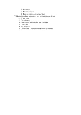 d) Assurance
e) Amortissements
f) Représentation sincère au bilan
VII-Questionnaires – assistance aux inventaires physiques
1) Préparation
2) Organisation
3) Indépendance/Séparation des exercices
4) Comptage
5) Autres stocks
6) Observation à relever dossier de travail cabinet
 
