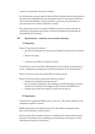 carnet des commandes, des procès verbaux.
- Les évènements survenus après la date du bilan résultant dans la destruction ou
des pertes des immobilisations qui pourraient aboutir à une rupture d’activité
dont la perte de bénéfices n’est pas assurée, ou perte par non assurance ou
sous assurance de la valeur résiduelle ou vénale.
- Tout ajustement à tenir en compte la différence entre les valeurs vénales et
résiduelles occasionnées par la mise en doute de l’application du principe de
la durabilité de l’entreprise.
VII- Questionnaires – assistance aux inventaires physiques
1) Préparation
- Existe-t-il des directives écrites ?
o ont-elles été discutées avec le personnel désigné à prendre les inventaires
?
o obtenir une copie,
o commenter les failles et informer le client.
- Ces directives, recouvrent-elles suffisamment tous les aspects de l’inventaire, à
savoir : organisation, comptages et contrôle des équipes et des informations ?
- Noter le nom ou les noms du responsable de chaque secteur.
- Existe-t-il des inventaires permanents (fiches de stock) ?
o Combien de comptable physique par an ?
o Des inventaires complets ou des comptages rotatifs échelonnés sur toute
l’année avec ajustement des rapports après examen des différences ?
o Chaque article doit être compté au moins une fois par an.
2) Organisation
- Commenter le rangement (allées casiers, aires, etc...) des stocks, facilite-t-il des
comptages complets et exacts ?
- Quelles précautions sont opérées pour éviter des doubles comptages, d’une
part, et des omissions, d’autres parts ?
- Noter les dates de la dernière révision ou vérification de l’exactitude des points
bascules, des balances, des enregistreuses automatiques, des jauges et autres
instruments de pesée ou de mesure ?
 