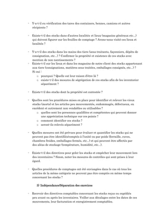 - Y-a-t-il eu vérification des tares des containers, bennes, camions et autres
récipients ?
- Existe-t-il des stocks dans d’autres localités et lieux (magasins généraux etc...)
qui doivent figurer sur les feuilles de comptage ? Avons-nous visité ces lieux et
localités ?
- Y-a-t-il des stocks dans les mains des tiers (sous traitants, façonniers, dépôts de
consignation, etc...) ? Confirmer la propriété et existence de ces stocks avec
mention de non nantissements ?
- Existe-t-il sur les lieux et dans les magasins de notre client des stocks appartenant
aux tiers (consignations, matières sous traitées, emballages consignés, etc...) ?
Si oui :
o pourquoi ? Quelle est leur raison d’être là ?
o existe-t-il des mesures de ségrégation de ces stocks afin de les inventorier
séparément ?
- Existe-t-il des stocks dont la propriété est contestée ?
- Quelles sont les procédures mises en place pour identifier et relever les vieux
stocks (morts) et les articles peu mouvementés, endommagés, défectueux, en
excédent et autrement non vendables ou utilisables ?
o quelles sont les personnes qualifiées et compétentes qui peuvent donner
une appréciation technique sur ces points ?
o comment identifier ces stocks ?
o seront-ils relevés séparément ?
- Quelles mesures ont été prévues pour évaluer et quantifier les stocks qui ne
peuvent pas être identifiés/comptés à l’unité ou par poids (ferraille, cuves,
chambres froides, emballages fermés, etc...) et qui peuvent être affectés par
des aléas de stockage (température, humidité, etc...).
- Existe-t-il des directives pour geler les stocks et empêcher leur mouvement lors
des inventaires ? Sinon, noter les mesures de contrôles qui sont prises à leur
égard.
- Quelles procédures de comptages ont été envisagées dans le cas où tous les
articles de la même catégorie ne peuvent pas être comptés en même temps
concernant les stocks ?
3) Indépendance/Séparation des exercices
- Recevoir des directives comptables concernant les stocks reçus ou expédiés
peu avant ou après les inventaires. Veiller aux décalages entre les dates de ces
mouvements, leur facturation et enregistrement comptables.
 