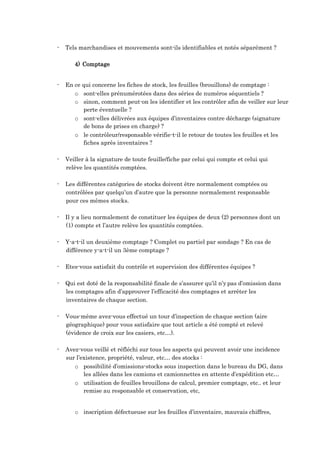 - Tels marchandises et mouvements sont-ils identifiables et notés séparément ?
4) Comptage
- En ce qui concerne les fiches de stock, les feuilles (brouillons) de comptage :
o sont-elles prénumérotées dans des séries de numéros séquentiels ?
o sinon, comment peut-on les identifier et les contrôler afin de veiller sur leur
perte éventuelle ?
o sont-elles délivrées aux équipes d’inventaires contre décharge (signature
de bons de prises en charge) ?
o le contrôleur/responsable vérifie-t-il le retour de toutes les feuilles et les
fiches après inventaires ?
- Veiller à la signature de toute feuille/fiche par celui qui compte et celui qui
relève les quantités comptées.
- Les différentes catégories de stocks doivent être normalement comptées ou
contrôlées par quelqu’un d’autre que la personne normalement responsable
pour ces mêmes stocks.
- Il y a lieu normalement de constituer les équipes de deux (2) personnes dont un
(1) compte et l’autre relève les quantités comptées.
- Y-a-t-il un deuxième comptage ? Complet ou partiel par sondage ? En cas de
différence y-a-t-il un 3ème comptage ?
- Etes-vous satisfait du contrôle et supervision des différentes équipes ?
- Qui est doté de la responsabilité finale de s’assurer qu’il n’y pas d’omission dans
les comptages afin d’approuver l’efficacité des comptages et arrêter les
inventaires de chaque section.
- Vous-même avez-vous effectué un tour d’inspection de chaque section (aire
géographique) pour vous satisfaire que tout article a été compté et relevé
(évidence de croix sur les casiers, etc…).
- Avez-vous veillé et réfléchi sur tous les aspects qui peuvent avoir une incidence
sur l’existence, propriété, valeur, etc… des stocks :
o possibilité d’omissions-stocks sous inspection dans le bureau du DG, dans
les allées dans les camions et camionnettes en attente d’expédition etc…
o utilisation de feuilles brouillons de calcul, premier comptage, etc.. et leur
remise au responsable et conservation, etc,
o inscription défectueuse sur les feuilles d’inventaire, mauvais chiffres,
 