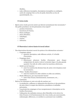 illisibles,
o codes-références incomplets, descriptions incomplètes ou ambiguës,
unités de comptage litre au lieu de poids, bottes/lots au lieu de
quantités/poids, etc…
5) Autres stocks
- Quels autres stocks peuvent exister qui doivent normalement être inventoriés ?
Et quelles procédures ont été préconisées à leur égard ?
o produits d’entretien,
o fournitures de bureau,
o Petits outillages,
o pièces détachées,
o emballages,
o cantine,
o infirmerie.
6) Observation à relever dossier de travail cabinet
- Nos observations devraient couvrir les points et les informations suivantes :
o Comptage cabinet
 quantité, description, code-référence article, n° et feuille
d’inventaire,
o Comptage client :
 Sélectionner plusieurs feuilles d’inventaire pour chaque
catégorie/aire de stock et relever la dernière ligne et la plus grande
quantité. Ceci afin de veiller contre les insertions ultérieures,
o Arrêté net de l’exercice :
 noter les numéros des derniers bons de sortie et de réception avant
les inventaires,
o Fiches : feuilles d’inventaire :
 noter les numéros de celles utilisées et celles non utilisées,
o Stocks défectueux, peu mouvementés (morts)
 noter l’état d’usure, fonctionnement, moisissures, etc…
o Conclusion
- Relever les remarques et votre avis afin de conclure sur :
o la satisfaction, suffisance et adéquation des directives et des procédures
de notre client, le respect des directives, procédures et méthodes
préconisées,
o l’exactitude des comptages et leur enregistrement et description sur les
feuilles d’inventaire,
o l’adéquation des méthodes retenues afin d’identifier et de relever les
états d’usures et de fonctionnement des vieux stocks, peu mouvementés,
endommagés, défectueux, en excédent ou autrement non vendables.
 