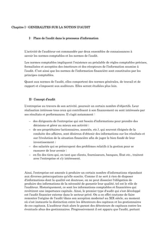Chapitre I : GENERALITES SUR LA NOTION D’AUDIT
I- Place de l’audit dans le processus d’information
L’activité de l’auditeur est commandée par deux ensembles de connaissances à
savoir les normes comptables et les normes de l’audit.
Les normes comptables impliquent l’existence au préalable de règles comptables précises,
formalisées et acceptées des émetteurs et des récepteurs de l’information soumise à
l’audit. C’est ainsi que les normes de l’information financière sont constituées par les
principes comptables.
Quant aux normes de l’audit, elles comportent des normes générales, de travail et de
rapport et s’imposent aux auditeurs. Elles seront étudiées plus loin.
II- Concept d’audit
L'entreprise au travers de son activité, poursuit un certain nombre d'objectifs. Leur
réalisation intéresse tous ceux qui contribuent à son financement ou sont intéressés par
ses résultats et performances. Il s'agit notamment :
 des dirigeants de l'entreprise qui ont besoin d'informations pour prendre des
décisions et gérer au mieux son activité ;
 de ses propriétaires (actionnaires, associés, etc.), qui souvent éloignés de la
conduite des affaires, sont désireux d'obtenir des informations sur les résultats et
sur l'évolution de la situation financière afin de juger le bien fondé de leur
investissement ;
 des salariés qui se préoccupent des problèmes relatifs à la gestion pour se
rassurer de leur avenir ;
 en fin des tiers qui, en tant que clients, fournisseurs, banques, Etat etc., traitent
avec l'entreprise et s'y intéressent.
Ainsi, l'entreprise est amenée à produire un certain nombre d'informations répondant
aux diverses préoccupations qu'elle suscite. Comme il ne sert à rien de disposer
d'informations dont la qualité est douteuse, on ne peut dissocier l'obligation de
produire des informations de la nécessité de garantir leur qualité, tel est le rôle de
l'auditeur. Historiquement, ce sont les informations comptables et financières qui
revêtirent une importance capitale. Ainsi, le premier type d'audit qui s'est développé
est l'audit financier externe dans le secteur privé. On a en effet coutume de faire
remonter l'origine de l'audit (dans son acception moderne) au XIX siècle, au moment
où s'est instaurée la distinction entre les détenteurs des capitaux et les gestionnaires
de ces capitaux. L'auditeur était alors le garant des détenteurs de capitaux contre les
éventuels abus des gestionnaires. Progressivement il est apparu que l'audit, portant
 