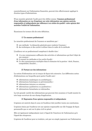 essentiellement sur l'information financière, pouvait être effectivement appliqué à
d'autres types d'informations.
D'une manière générale l'audit peut être défini comme l'examen professionnel
d'une information en vue d'exprimer sur cette information une opinion motivée,
responsable et indépendante par référence à un critère de qualité ; cette opinion doit
accroître l'utilité de l'information.
Examinons les termes clés de cette définition.
1) Un examen professionnel
Le caractère professionnel de l'examen se manifeste par :
 une méthode : la démarche générale pour conduire l'examen ;
 des techniques et des outils à utiliser dans le cadre de la méthode
L'auditeur est un professionnel compétant à double titre :
 il a une connaissance suffisante des activités et informations qui font l'objet de
son examen ;
 il connaît les méthodes et les outils d'audit ;
 il a des connaissances multiples dans le domaine de la gestion : droit, finance,
comptabilité, fiscalité…
2) Portant sur des informations
La notion d'information est ici conçue de façon très extensive. Les différentes sortes
d'informations sur lesquelles peut porter l'audit sont :
 informations analytiques ou synthétiques ;
 informations historiques ou prévisionnelles ;
 informations internes ou externes ;
 informations qualitatives ou qualitatives ;
 informations formalisées ou informelles.
La très grande variété des informations qui peuvent être soumises à l'audit montre la
très large ouverture de son champ d'application.
3) Expression d’une opinion responsable et indépendante
L'opinion est motivée dans le sens où l'auditeur doit justifier toutes ses conclusions.
L'opinion émise par l'auditeur est une opinion responsable car elle l'engage de façon
personnelle que ce soit sur le plan civil ou pénal.
Elle est également indépendante tant à l'égard de l'émetteur de l'information qu'à
l'égard des récepteurs.
L'opinion de l'auditeur peut se traduire, soit par un simple jugement sur l'information
 