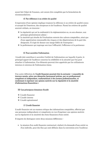 ayant fait l'objet de l'examen, soit encore être complétée par la formulation de
recommandations.
4) Par référence à un critère de qualité
L'expression d'une opinion implique toujours la référence à un critère de qualité connu
et accepté de l'émetteur, des récepteurs et de l'auditeur. Parmi les critères de qualité
souvent utilisés, on trouvera :
 la régularité qui est la conformité à la réglementation ou, en son absence, aux
principes généralement admis ;
 la sincérité qui résulte de l'évaluation correcte des valeurs comptables, ainsi que
d'une appréciation raisonnable des risques et des dépréciations de la part des
dirigeants. Il s'agit de donner une image fidèle de l'entreprise ;
 la performance qui regroupe son tour l'efficacité, l'efficience et la pertinence
5) Pour accroître l’information
L'audit doit contribuer à accroître l'utilité de l'information sur laquelle il porte, le
principal apport de l'auditeur concerne la crédibilité et la sécurité que l'on peut
attacher à l'information. Ces éléments peuvent être appréciés par les utilisateurs
internes et externes de l'information émise.
Une autre définition de l’audit financier pourrait être la suivante : « ensemble de
travaux menés, selon une démarche (processus) précise, par un professionnel
compétent et indépendant, conformément à des normes professionnelles, et
conduisant à exprimer une opinion motivée sur la régularité et la sincérité
d’informations financières »
III-Les principaux domaines d’audit
 L’audit financier
 L’audit interne
 L’audit opérationnel
1) L’audit financier
L'audit financier est un examen critique des informations comptables, effectué par
une personne indépendante et compétente en vue d'exprimer une opinion motivée
sur la régularité et la sincérité des états financiers d'une entité.
Il importe de distinguer entre deux missions différentes :
 la mission d'un audit financier contractuel, réalisé à la demande d'une entité ou
d'un individu, pour des fins qui sont définies dans la convention avec l'auditeur.
 
