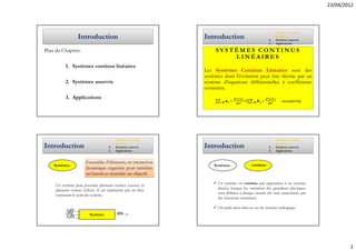 23/04/2012



                                                                                                        1.   Systèmes continus
                    Introduction                                 Introduction                           2.
                                                                                                             linéaires
                                                                                                             Systèmes asservis
                                                                                                        3.   Applications

Plan du Chapitre:                                                     SYSTÈMES CONTINUS
                                                                          LINÉAIRES
           1. Systèmes continus linéaires
                                                                 Les Systèmes Continus Linéaires sont des
                                                                 systèmes dont l'évolution peut être décrite par un
           2. Systèmes asservis                                  système d'équations différentielles à coefficients
                                                                 constants.
           3. Applications
                                                                      ∑         ∗      =∑          ∗             avec(m<n)




                                       1.   Systèmes continus                                           1.   Systèmes continus
                                            linéaires                                                        linéaires
Introduction                           2.   Systèmes asservis    Introduction                           2.   Systèmes asservis
                                       3.   Applications                                                3.   Applications


                        Ensemble d’éléments, en interaction
    Systèmes                                                         Systèmes               continus
                        dynamique organisés pour satisfaire
                        un besoin et atteindre un objectif.

     Un système peut posséder plusieurs entrées (causes) et            Un système est continu, par opposition à un système
     plusieurs sorties (effets). Il est représenté par un bloc         discret, lorsque les variations des grandeurs physiques
     contenant le nom du système.                                      sont définies à chaque instant (ils sont caractérisés par
                                                                       des fonctions continues).

                                                                       On parle aussi dans ce cas de système analogique.
            e1(t)
            e(t)          Système           s(t)
            en(t)




                                                                                                                                           2
 