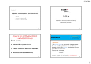 23/04/2012




Chapitre IV


 Approche harmonique des systèmes linéaires

     1.   Principe                                                       CHAP IV
     2.   Systèmes du premier ordre
     3.   Systèmes du deuxième ordre
                                                           ANALYSE DES SYSTÈMES ASSERVIS
                                                                LINÉAIRES CONTINUS



                                             85                                                                  86




    ANALYSE DES SYSTÈMES ASSERVIS                                                       1.   Définition d’un SAL
                                                  Analyse des SAL                       2.   Schéma fonctionnel et FT
         LINÉAIRES CONTINUS                                                             3.   Performances des SAL


Plan du Chapitre:
                                                    Définition:
1. Définition d’un système asservi                  Un système asservi est un système dont une variable
                                                   de sortie suit plus précisément que possible une
                                                   variable d’entrée dite consigne, quelque soit l’effet des
2. Schéma fonctionnel et Fonction de transfert     perturbations extérieures.
                                                   On parle de: Régulation
3. Performances d’un système asservi                              Poursuite


                                             87
                                                   C’est un système qui fonctionne en boucle fermée              88




                                                                                                                               22
 