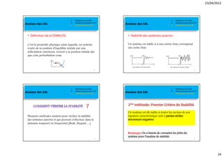 23/04/2012




                                       1.   Définition d’un SAL                                              1.   Définition d’un SAL
Analyse des SAL                        2.
                                       3.
                                            Schéma fonctionnel et FT
                                            Performances des SAL       Analyse des SAL                       2.
                                                                                                             3.
                                                                                                                  Schéma fonctionnel et FT
                                                                                                                  Performances des SAL




 • Définition de la STABILITE:                                          • Stabilité des systèmes asservis:

 C’est la propriété physique selon laquelle, un système                 Un système est stable si à une entrée finie correspond
 écarté de sa position d’équilibre initiale par une                     une sortie finie:
 sollicitation extérieure, revient à sa position initiale dès
 que cette perturbation cesse.



                                                                 93                                                                   94




                                       1.   Définition d’un SAL                                              1.   Définition d’un SAL
Analyse des SAL                        2.
                                       3.
                                            Schéma fonctionnel et FT
                                            Performances des SAL       Analyse des SAL                       2.
                                                                                                             3.
                                                                                                                  Schéma fonctionnel et FT
                                                                                                                  Performances des SAL




                                                                        Un système est dit stable si toutes les racines de son
 Plusieurs méthodes existent pour vérifier la stabilité                 équation caractéristique sont à parties réelles
 des systèmes asservis et qui peuvent s’effectuer dans le               strictement négatives
 domaine temporel ou fréquentiel (Bode, Nyquist,…)


                                                                        Remarque:
                                                                        Remarque: On a besoin de connaitre les pôles du
                                                                        système pour l’analyse de stabilité.
                                                                 95                                                                   96




                                                                                                                                                    24
 
